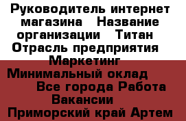 Руководитель интернет-магазина › Название организации ­ Титан › Отрасль предприятия ­ Маркетинг › Минимальный оклад ­ 26 000 - Все города Работа » Вакансии   . Приморский край,Артем г.